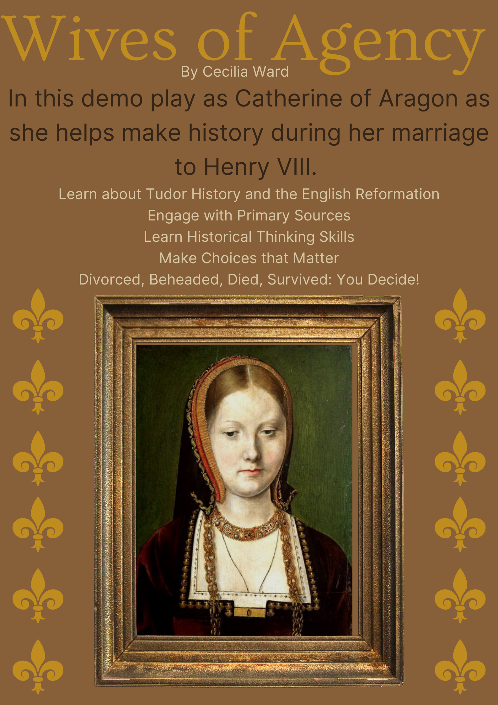 A poster for wives of Agency the video game. It has a medium brown background with text in gold, darkbrown, and cream. There is a framed picture of Catherine of Aragon in front of a green background, and a line of  fleur de lis on either side of the poster. The text reads: Wives of agency by Cecilia Ward. In this demo play as Catherine of Agaon as she helps make history during her marriage to Henry VIII. Learn about Tudor History and the English Reformation. Engage with primary sources. Learn historical thinking skills. Make Choices that Matter. Divorced, Beheaded, Died, Survived: You Decide!